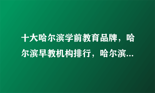 十大哈尔滨学前教育品牌，哈尔滨早教机构排行，哈尔滨私立幼儿园哪家好