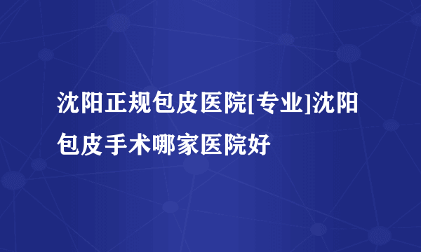 沈阳正规包皮医院[专业]沈阳包皮手术哪家医院好