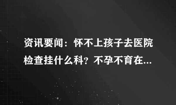 资讯要闻：怀不上孩子去医院检查挂什么科？不孕不育在线咨询医生免费