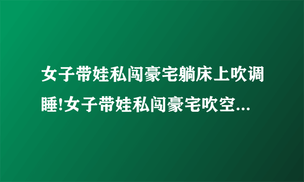 女子带娃私闯豪宅躺床上吹调睡!女子带娃私闯豪宅吹空调睡觉面对质问：大不了给你点钱