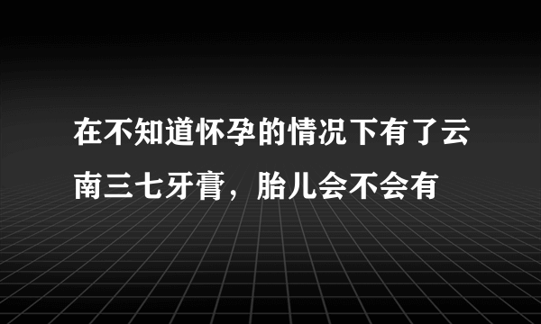 在不知道怀孕的情况下有了云南三七牙膏，胎儿会不会有