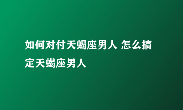 如何对付天蝎座男人 怎么搞定天蝎座男人