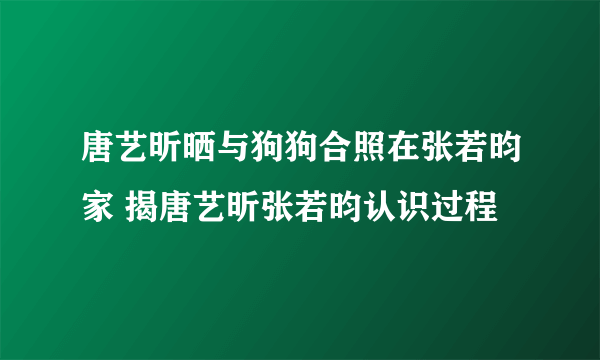 唐艺昕晒与狗狗合照在张若昀家 揭唐艺昕张若昀认识过程