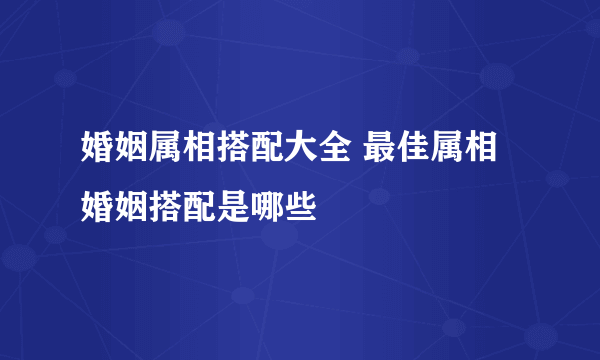 婚姻属相搭配大全 最佳属相婚姻搭配是哪些