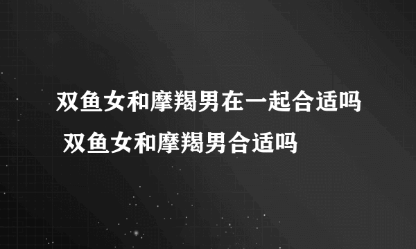 双鱼女和摩羯男在一起合适吗 双鱼女和摩羯男合适吗