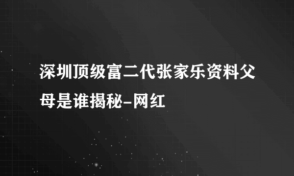 深圳顶级富二代张家乐资料父母是谁揭秘-网红