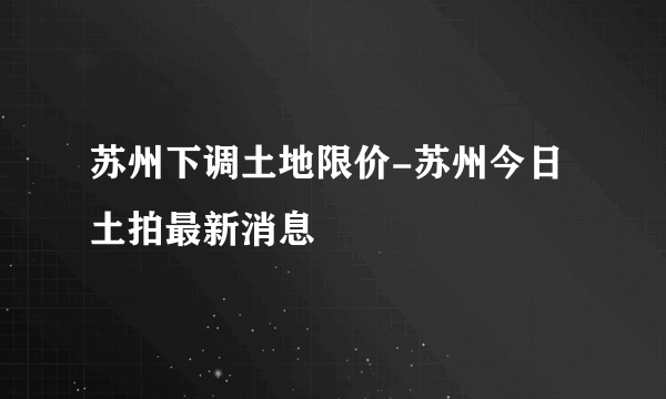 苏州下调土地限价-苏州今日土拍最新消息