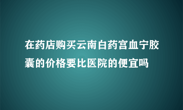 在药店购买云南白药宫血宁胶囊的价格要比医院的便宜吗