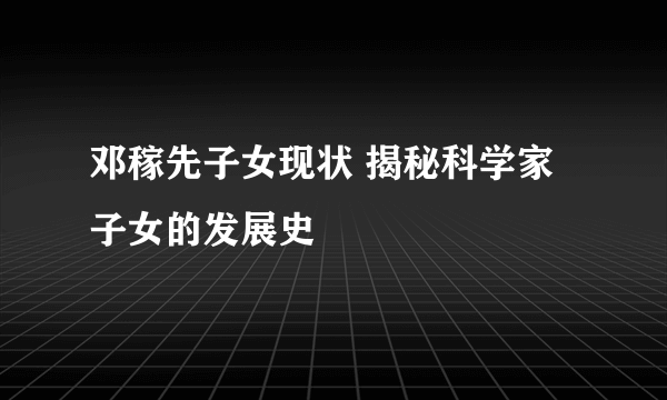 邓稼先子女现状 揭秘科学家子女的发展史