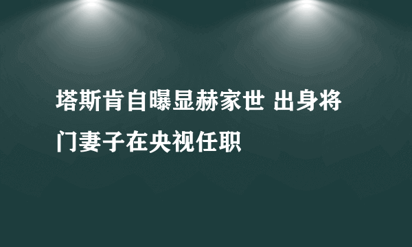 塔斯肯自曝显赫家世 出身将门妻子在央视任职