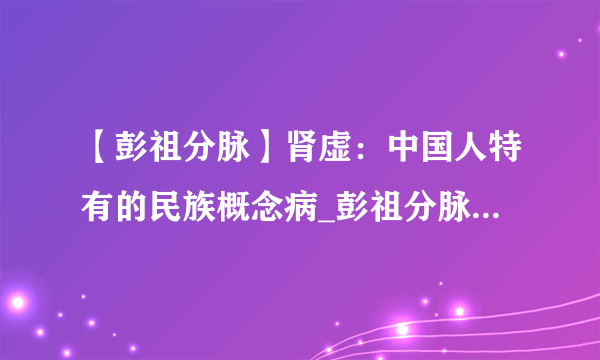 【彭祖分脉】肾虚：中国人特有的民族概念病_彭祖分脉 - 知性网