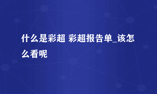 什么是彩超 彩超报告单_该怎么看呢