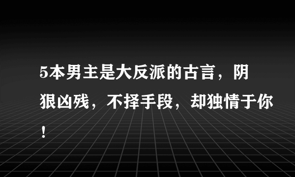 5本男主是大反派的古言，阴狠凶残，不择手段，却独情于你！