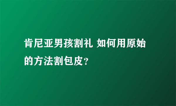 肯尼亚男孩割礼 如何用原始的方法割包皮？