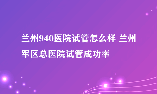 兰州940医院试管怎么样 兰州军区总医院试管成功率