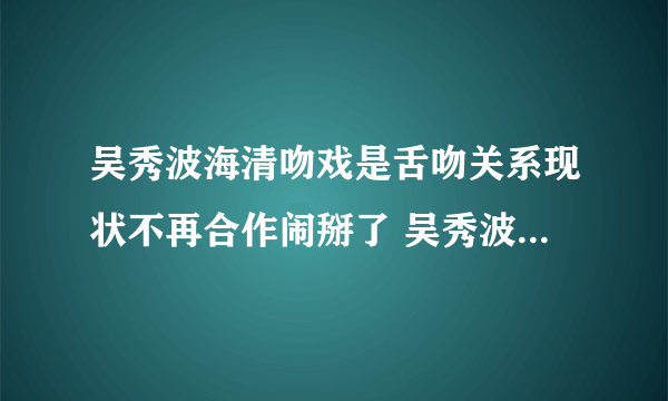 吴秀波海清吻戏是舌吻关系现状不再合作闹掰了 吴秀波把海清耍了