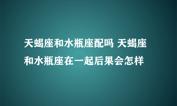 天蝎座和水瓶座配吗 天蝎座和水瓶座在一起后果会怎样