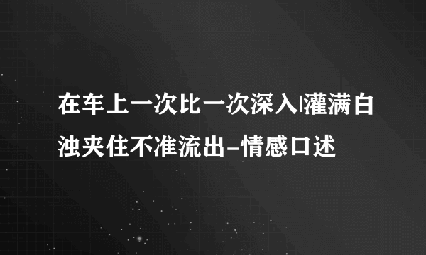 在车上一次比一次深入|灌满白浊夹住不准流出-情感口述