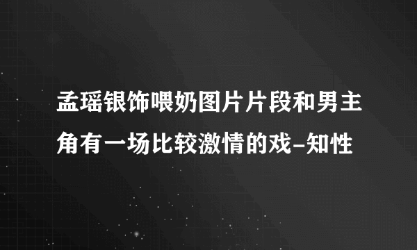 孟瑶银饰喂奶图片片段和男主角有一场比较激情的戏-知性