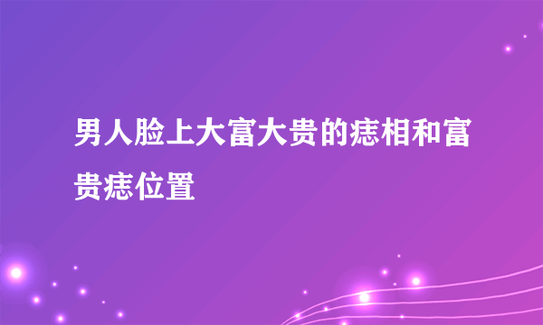 男人脸上大富大贵的痣相和富贵痣位置