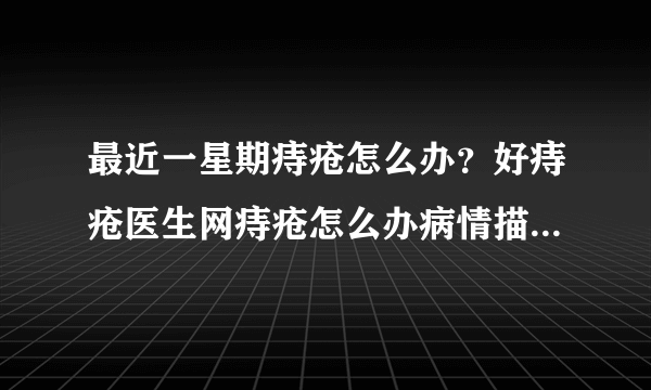 最近一星期痔疮怎么办？好痔疮医生网痔疮怎么办病情描...