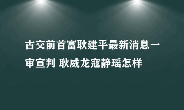 古交前首富耿建平最新消息一审宣判 耿威龙寇静瑶怎样