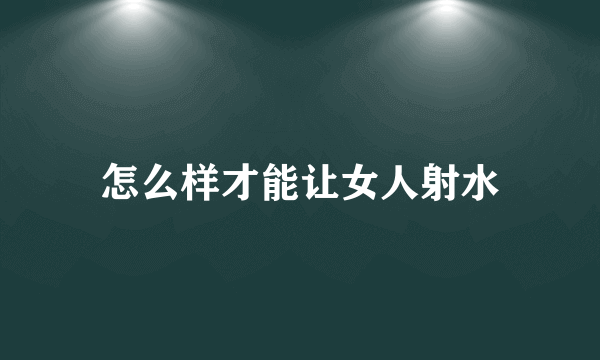 怎么样才能让女人射水