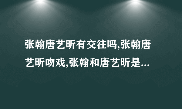 张翰唐艺昕有交往吗,张翰唐艺昕吻戏,张翰和唐艺昕是什么关系-知性