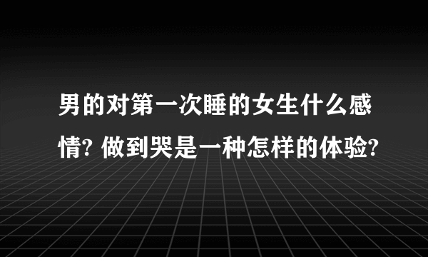 男的对第一次睡的女生什么感情? 做到哭是一种怎样的体验?