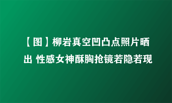 【图】柳岩真空凹凸点照片晒出 性感女神酥胸抢镜若隐若现