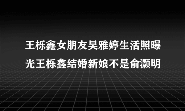 王栎鑫女朋友吴雅婷生活照曝光王栎鑫结婚新娘不是俞灏明