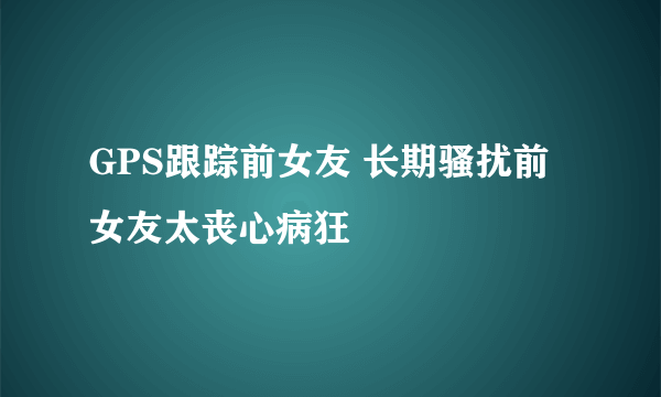 GPS跟踪前女友 长期骚扰前女友太丧心病狂