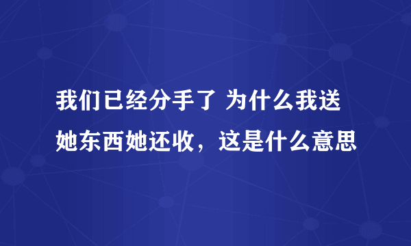 我们已经分手了 为什么我送她东西她还收，这是什么意思