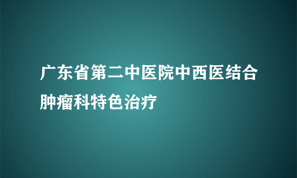 广东省第二中医院中西医结合肿瘤科特色治疗