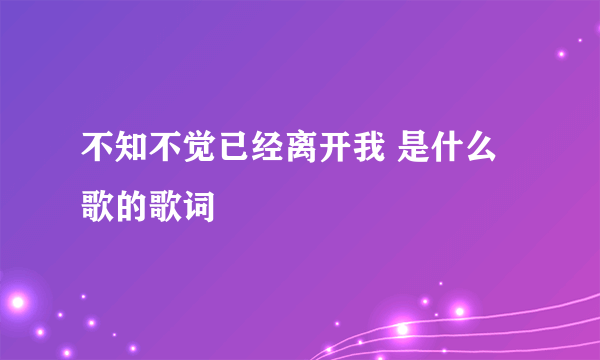 不知不觉已经离开我 是什么歌的歌词