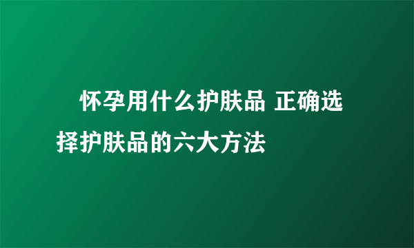 ​怀孕用什么护肤品 正确选择护肤品的六大方法