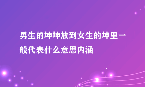 男生的坤坤放到女生的坤里一般代表什么意思内涵