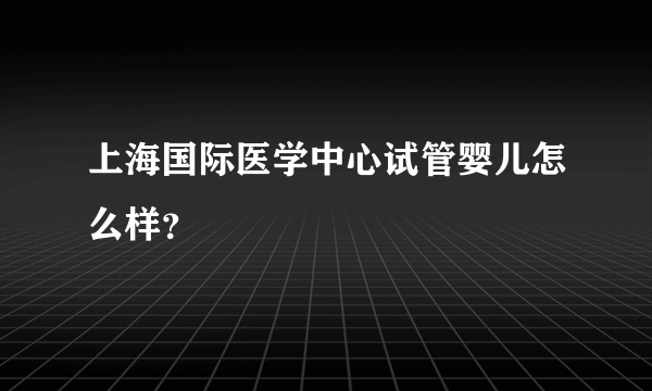 上海国际医学中心试管婴儿怎么样？