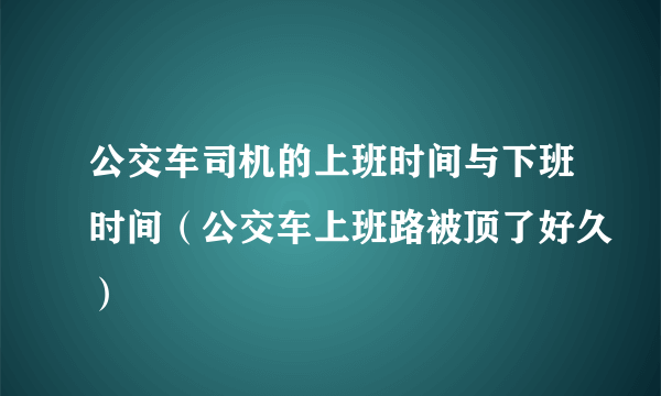 公交车司机的上班时间与下班时间（公交车上班路被顶了好久）