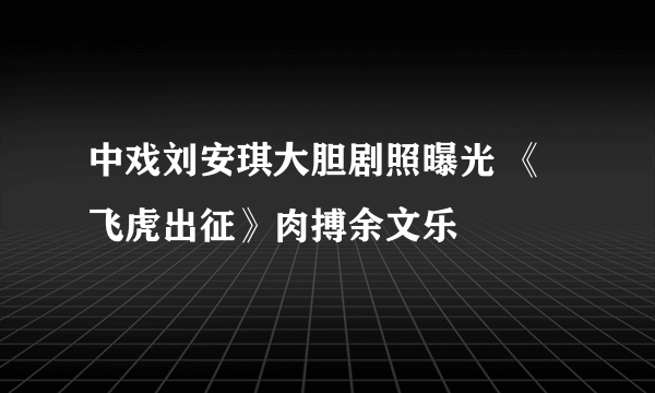 中戏刘安琪大胆剧照曝光 《飞虎出征》肉搏余文乐