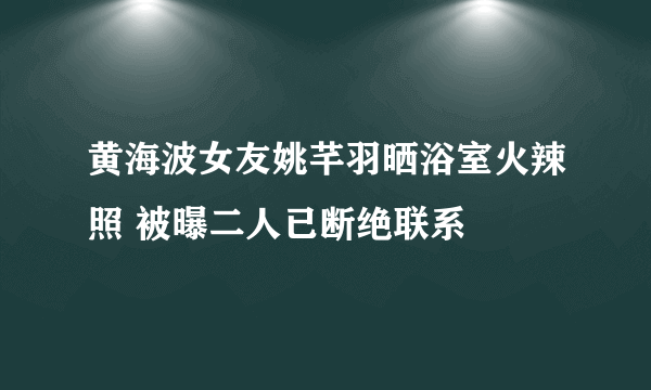 黄海波女友姚芊羽晒浴室火辣照 被曝二人已断绝联系