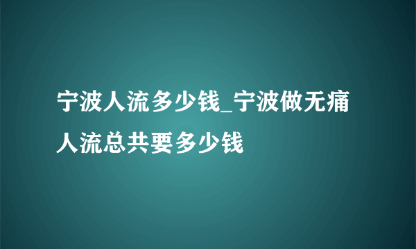 宁波人流多少钱_宁波做无痛人流总共要多少钱