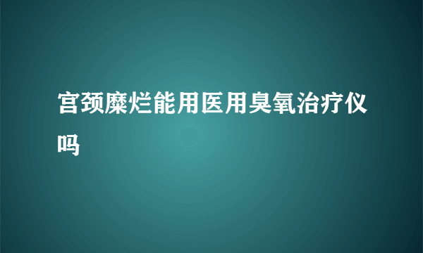 宫颈糜烂能用医用臭氧治疗仪吗