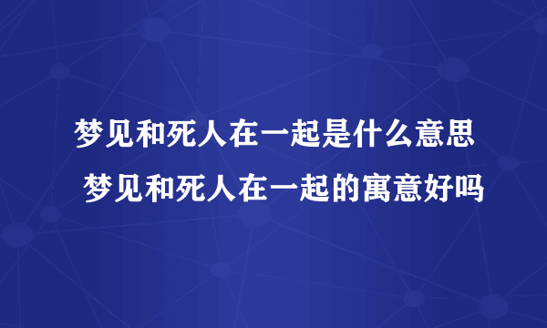 梦见和死人在一起是什么意思 梦见和死人在一起的寓意好吗