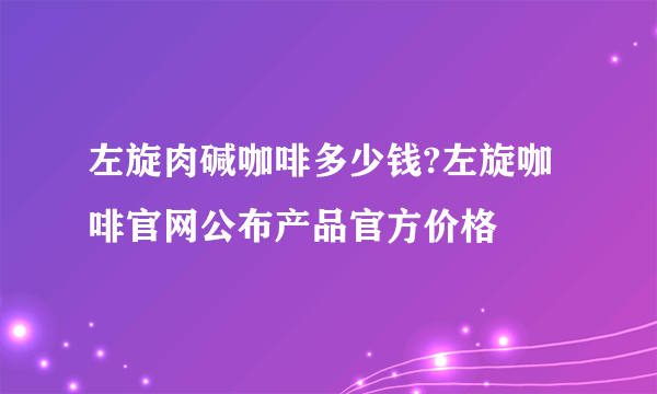 左旋肉碱咖啡多少钱?左旋咖啡官网公布产品官方价格