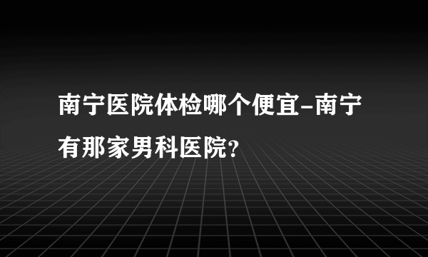 南宁医院体检哪个便宜-南宁有那家男科医院？