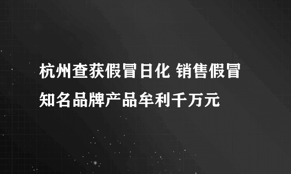 杭州查获假冒日化 销售假冒知名品牌产品牟利千万元