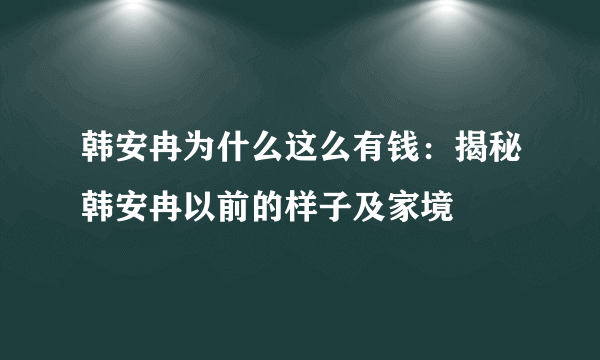 韩安冉为什么这么有钱：揭秘韩安冉以前的样子及家境