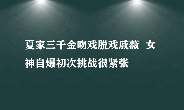 夏家三千金吻戏脱戏戚薇  女神自爆初次挑战很紧张