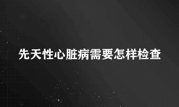 先天性心脏病需要怎样检查